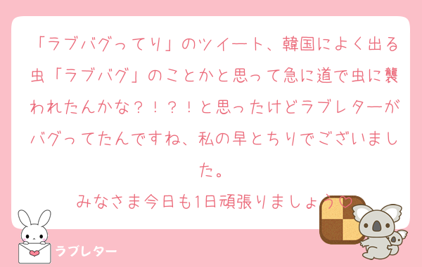 「ラブバグってり」のツイート、韓国によく出る虫「ラブバグ」のことかと思って急に道で虫に襲われたんかな？！？！と思ったけどラブレターがバグってたんですね、私の早とちりでございました。
みなさま今日も1日頑張りましょう