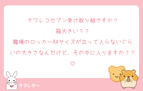 タワレコセブン受け取り組ですか？
箱大きい？？
職場のロッカーA4サイズが立って入らないぐらいの大きさなんだけど、その中に入りますか？？
