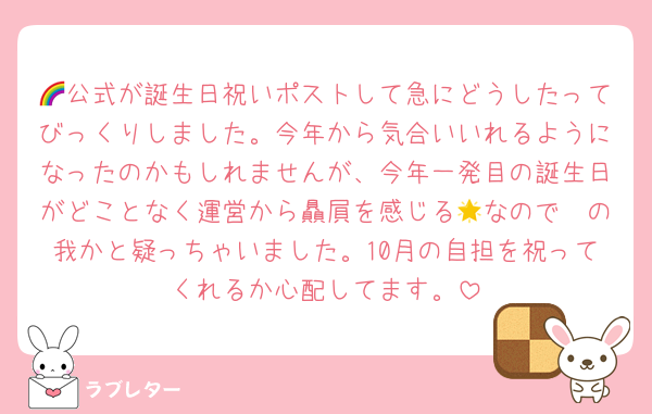 🌈公式が誕生日祝いポストして急にどうしたってびっくりしました。今年から気合いいれるようになったのかもしれませんが、今年一発目の誕生日がどことなく運営から贔屓を感じる🟩なので🌟の我かと疑っちゃいました。10月の自担を祝ってくれるか心配してます。
