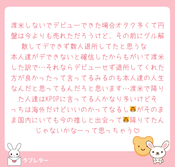 渡米しないでデビューできた場合オタク多くて円盤は今よりも売れただろうけど、その前にグル解散してデできず数人退所してたと思うな
本人達がデできないと確信したからもがいて渡米した訳で…それならデビューせず退所してくれた方が良かったって言ってるみるのも本人達の人生なんだと思ってるんだろと思います…渡米で降りた人達はKPOPに言ってる人かなり多いけどそっちは海外だけどいいのかってなるし🐯がそのまま国内にいても今の推しと出会って🐯降りてたんじゃないかなーって思っちゃう