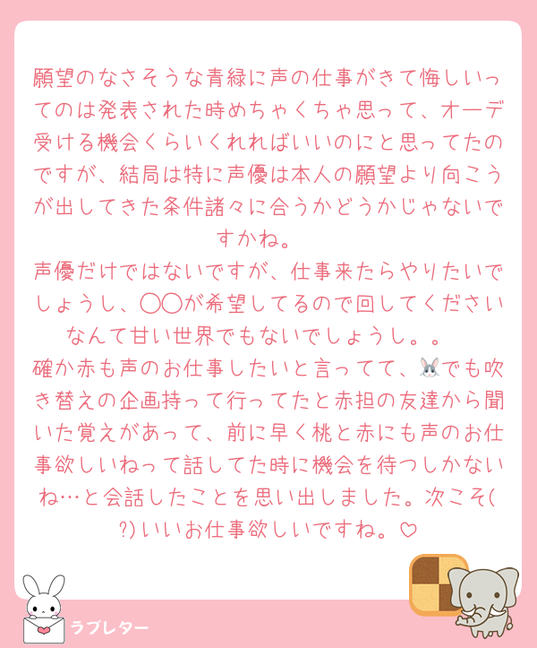 願望のなさそうな青緑に声の仕事がきて悔しいってのは発表された時めちゃくちゃ思って、オーデ受ける機会くらいくれればいいのにと思ってたのですが、結局は特に声優は本人の願望より向こうが出してきた条件諸々に合うかどうかじゃないですかね。
声優だけではないですが、仕事来たらやりたいでしょうし、◯◯が希望してるので回してくださいなんて甘い世界でもないでしょうし。。
確か赤も声のお仕事したいと言ってて、🐰でも吹き替えの企画持って行ってたと赤担の友達から聞いた覚えがあって、前に早く桃と赤にも声のお仕事欲しいねって話してた時に機会を待つしかないね…と会話したことを思い出しました。次こそ(?)いいお仕事欲しいですね。
