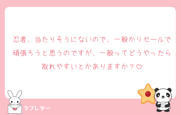 忍者、当たりそうにないので、一般かリセールで頑張ろうと思うのですが、一般ってどうやったら取れやすいとかありますか？