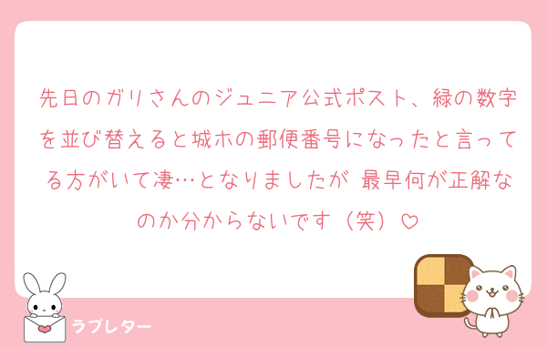先日のガリさんのジュニア公式ポスト、緑の数字を並び替えると城ホの郵便番号になったと言ってる方がいて凄…となりましたが 最早何が正解なのか分からないです（笑）