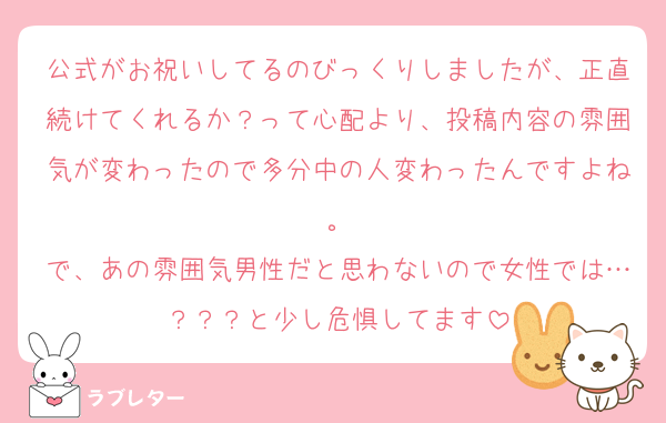 公式がお祝いしてるのびっくりしましたが、正直続けてくれるか？って心配より、投稿内容の雰囲気が変わったので多分中の人変わったんですよね。
で、あの雰囲気男性だと思わないので女性では…？？？と少し危惧してます