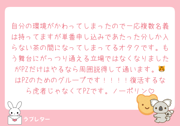 自分の環境がかわってしまったので一応複数名義は持ってますが単番申し込みであたった分しか入らない茶の間になってしまってるオタクです。もう舞台にがっつり通える立場ではなくなりましたがPZだけはやるなら周囲説得して通います。🐯はPZのためのグループです！！！！復活するなら虎者じゃなくてPZです。ノーポリン