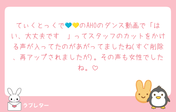 てぃくとっくで💙💛のAHOのダンス動画で「はい、大丈夫です〜」ってスタッフのカットをかける声が入ってたのがあがってましたね(すぐ削除、再アップされましたが)。その声も女性でしたね。