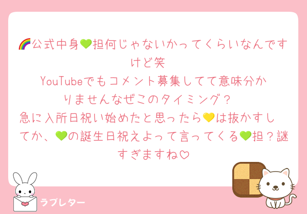 🌈公式中身💚担何じゃないかってくらいなんですけど笑
YouTubeでもコメント募集してて意味分かりませんなぜこのタイミング？
急に入所日祝い始めたと思ったら💛は抜かすし
てか、💚の誕生日祝えよって言ってくる💚担？謎すぎますね