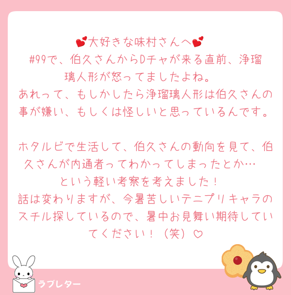 💕大好きな味村さんへ💕
#99で、伯久さんからDチャが来る直前、浄瑠璃人形が怒ってましたよね。
あれって、もしかしたら浄瑠璃人形は伯久さんの事が嫌い、もしくは怪しいと思っているんです。
ホタルビで生活して、伯久さんの動向を見て、伯久さんが内通者ってわかってしまったとか…
という軽い考察を考えました！
話は変わりますが、今暑苦しいテニプリキャラのスチル探しているので、暑中お見舞い期待していてください！（笑）