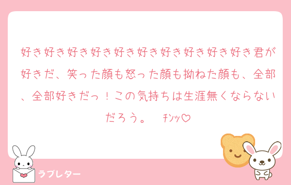 好き好き好き好き好き好き好き好き好き好き君が好きだ、笑った顔も怒った顔も拗ねた顔も、全部、全部好きだっ！この気持ちは生涯無くならないだろう。☎ﾁﾝｯ