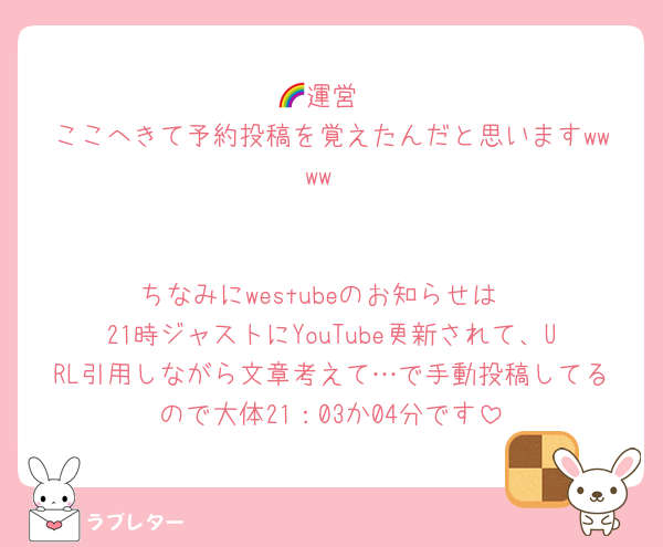 🌈運営
ここへきて予約投稿を覚えたんだと思いますwwww


ちなみにwestubeのお知らせは
21時ジャストにYouTube更新されて、URL引用しながら文章考えて…で手動投稿してるので大体21：03か04分です