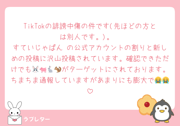 TikTokの誹謗中傷の件です(先ほどの方とは別人です。)。
すていじゃぱん の公式アカウントの割りと新しめの投稿に沢山投稿されています。確認できただけでも🐰🐖🐇🐿がターゲットにされております。ちまちま通報していますがあまりにも膨大で😭😭