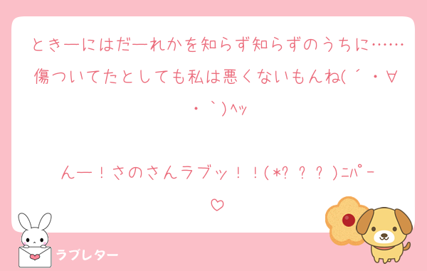 ときーにはだーれかを知らず知らずのうちに……傷ついてたとしても私は悪くないもんね(´・∀・｀)ﾍｯ

んー！さのさんラブッ！！(*ˊᗜˋ)ﾆﾊﾟｰ