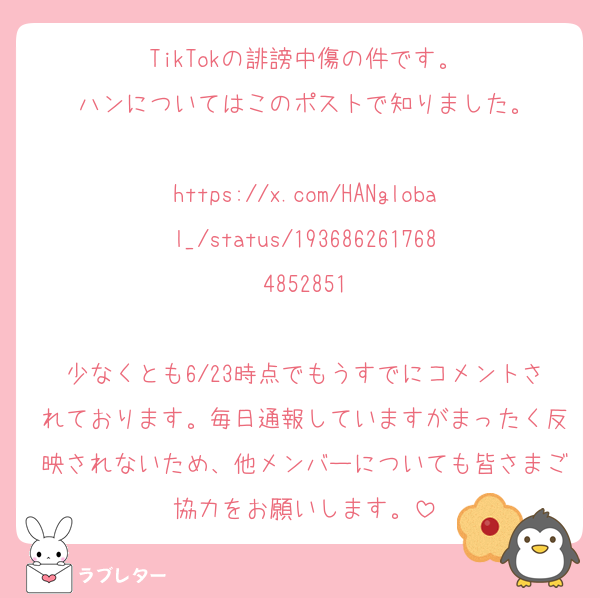 TikTokの誹謗中傷の件です。
ハンについてはこのポストで知りました。

https://x.com/HANglobal_/status/1936862617684852851

少なくとも6/23時点でもうすでにコメントされております。毎日通報していますがまったく反映されないため、他メンバーについても皆さまご協力をお願いします。