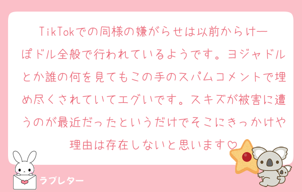 TikTokでの同様の嫌がらせは以前からけーぽドル全般で行われているようです。ヨジャドルとか誰の何を見てもこの手のスパムコメントで埋め尽くされていてエグいです。スキズが被害に遭うのが最近だったというだけでそこにきっかけや理由は存在しないと思います
