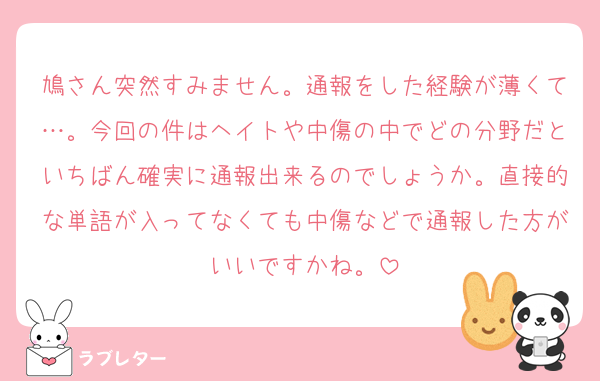 鳩さん突然すみません。通報をした経験が薄くて…。今回の件はヘイトや中傷の中でどの分野だといちばん確実に通報出来るのでしょうか。直接的な単語が入ってなくても中傷などで通報した方がいいですかね。