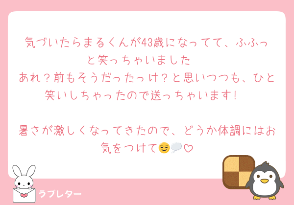 気づいたらまるくんが43歳になってて、ふふっと笑っちゃいました☺️
あれ？前もそうだったっけ？と思いつつも、ひと笑いしちゃったので送っちゃいます!

暑さが激しくなってきたので、どうか体調にはお気をつけて😌💭