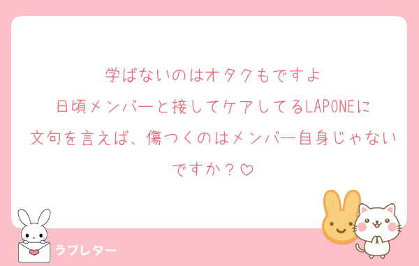 学ばないのはオタクもですよ
日頃メンバーと接してケアしてるLAPONEに文句を言えば、傷つくのはメンバー自身じゃないですか？