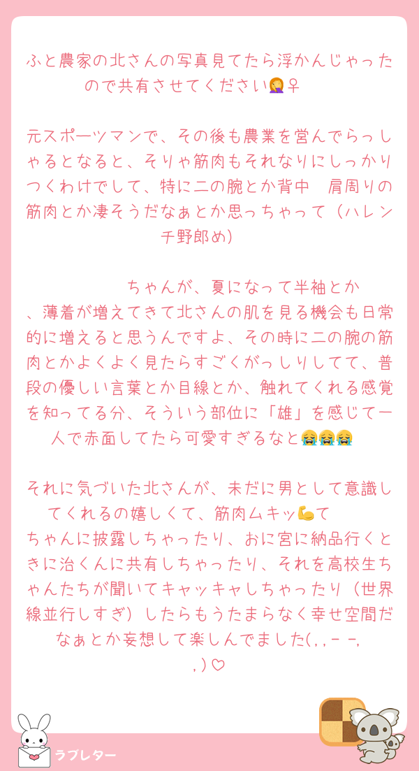 ふと農家の北さんの写真見てたら浮かんじゃったので共有させてください🤦‍♀️🤍

元スポーツマンで、その後も農業を営んでらっしゃるとなると、そりゃ筋肉もそれなりにしっかりつくわけでして、特に二の腕とか背中〜肩周りの筋肉とか凄そうだなぁとか思っちゃって（ハレンチ野郎め）

        ちゃんが、夏になって半袖とか、薄着が増えてきて北さんの肌を見る機会も日常的に増えると思うんですよ、その時に二の腕の筋肉とかよくよく見たらすごくがっしりしてて、普段の優しい言葉とか目線とか、触れてくれる感覚を知ってる分、そういう部位に「雄」を感じて一人で赤面してたら可愛すぎるなと😭😭😭

それに気づいた北さんが、未だに男として意識してくれるの嬉しくて、筋肉ムキッ💪て     ちゃんに披露しちゃったり、おに宮に納品行くときに治くんに共有しちゃったり、それを高校生ちゃんたちが聞いてキャッキャしちゃったり（世界線並行しすぎ）したらもうたまらなく幸せ空間だなぁとか妄想して楽しんでました(,,- -,,)