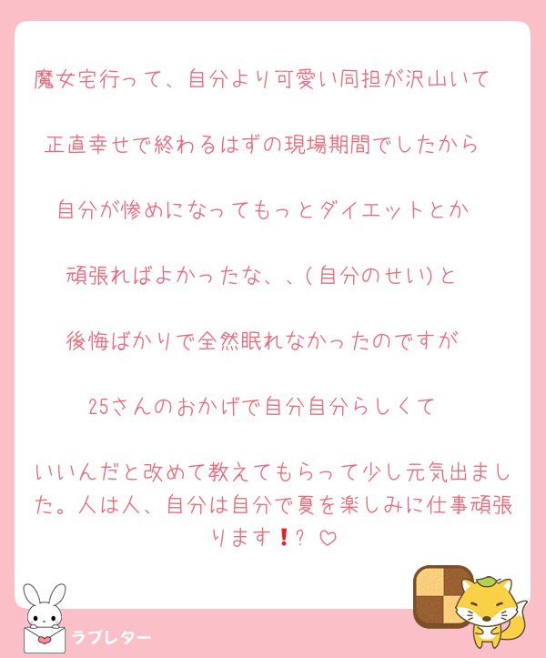 魔女宅行って、自分より可愛い同担が沢山いて

正直幸せで終わるはずの現場期間でしたから

自分が惨めになってもっとダイエットとか

頑張ればよかったな、、(自分のせい)と

後悔ばかりで全然眠れなかったのですが

25さんのおかげで自分自分らしくて

いいんだと改めて教えてもらって少し元気出ました。人は人、自分は自分で夏を楽しみに仕事頑張ります🥺❗️