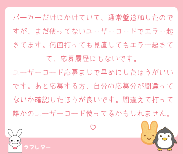 パーカーだけにかけていて、通常盤追加したのですが、まだ使ってないユーザーコードでエラー起きてます。何回打っても見直してもエラー起きてて、応募履歴にもないです。
ユーザーコード応募まじで早めにしたほうがいいです。あと応募する方、自分の応募分が間違ってないか確認したほうが良いです。間違えて打って誰かのユーザーコード使ってるかもしれません。