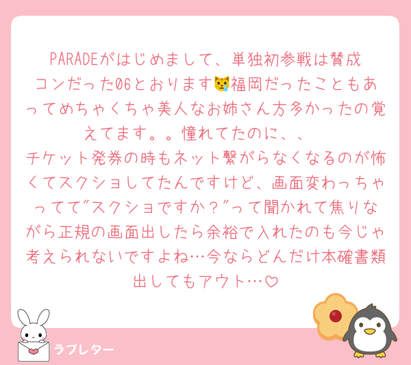 PARADEがはじめまして、単独初参戦は賛成コンだった06とおります😿福岡だったこともあってめちゃくちゃ美人なお姉さん方多かったの覚えてます。。憧れてたのに、、
チケット発券の時もネット繋がらなくなるのが怖くてスクショしてたんですけど、画面変わっちゃってて"スクショですか？"って聞かれて焦りながら正規の画面出したら余裕で入れたのも今じゃ考えられないですよね…今ならどんだけ本確書類出してもアウト…