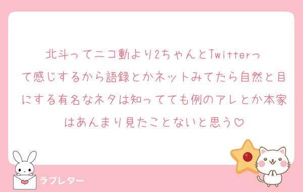 北斗ってニコ動より2ちゃんとTwitterって感じするから語録とかネットみてたら自然と目にする有名なネタは知ってても例のアレとか本家はあんまり見たことないと思う