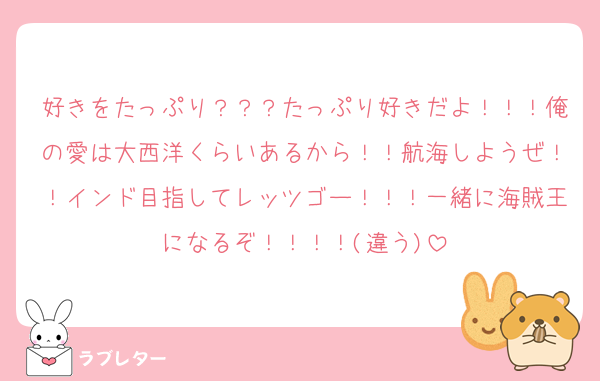 好きをたっぷり？？？たっぷり好きだよ！！！俺の愛は大西洋くらいあるから！！航海しようぜ！！インド目指してレッツゴー！！！一緒に海賊王になるぞ！！！！(違う)
