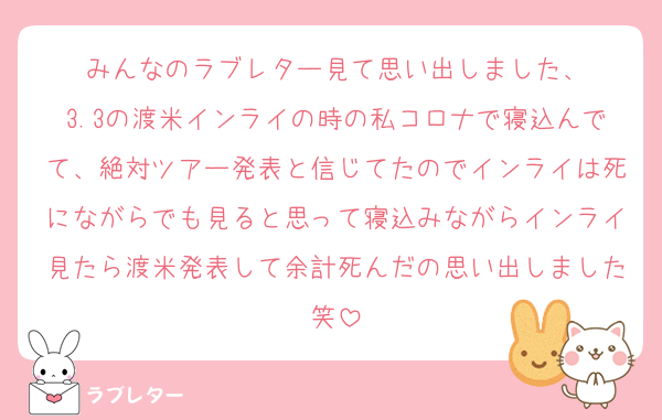 みんなのラブレター見て思い出しました、
3.3の渡米インライの時の私コロナで寝込んでて、絶対ツアー発表と信じてたのでインライは死にながらでも見ると思って寝込みながらインライ見たら渡米発表して余計死んだの思い出しました笑