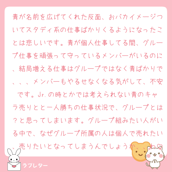 青が名前を広げてくれた反面、おバカイメージついてスタディ系の仕事ばかりくるようになったことは悲しいです。青が個人仕事してる間、グループ仕事を頑張って守っているメンバーがいるのに、結局増える仕事はグループではなく青ばかりで、、、メンバーもやるせなくなる気がして、不安です。Jr.の時とかでは考えられない青のキャラ売りとと一人勝ちの仕事状況で、グループとは？と思ってしまいます。グループ組みたい人がいる中で、なぜグループ所属の人は個人で売れたい、売りたいとなってしまうんでしょうか、、わ