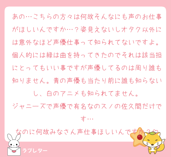 あの…こちらの方々は何故そんなにも声のお仕事がほしいんですか…？姿見えないしオタク以外には意外なほど声優仕事って知られてないですよ。個人的には緑は曲を持ってきたのでそれは該当担にとってもいい事ですが声優してるのは周り誰も知りません。青の声優も当たり前に誰も知らないし、白のアニメも知られてません。
ジャニーズで声優で有名なのスノの佐久間だけです…
なのに何故みなさん声仕事ほしいんですか？