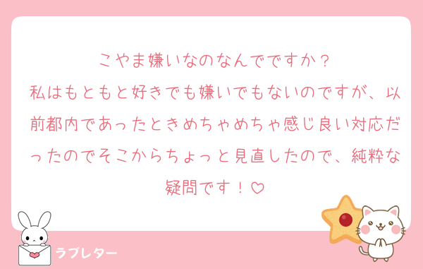 こやま嫌いなのなんでですか？
私はもともと好きでも嫌いでもないのですが、以前都内であったときめちゃめちゃ感じ良い対応だったのでそこからちょっと見直したので、純粋な疑問です！
