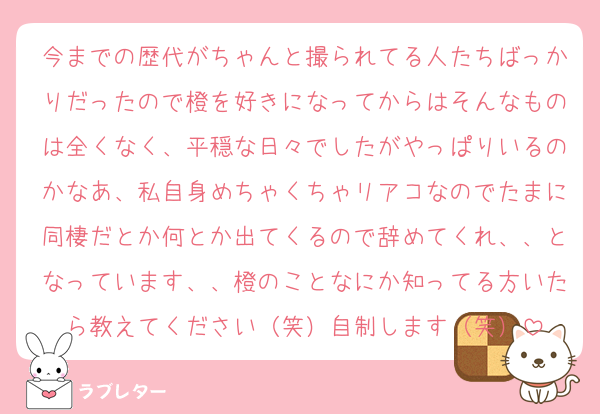 今までの歴代がちゃんと撮られてる人たちばっかりだったので橙を好きになってからはそんなものは全くなく、平穏な日々でしたがやっぱりいるのかなあ、私自身めちゃくちゃリアコなのでたまに同棲だとか何とか出てくるので辞めてくれ、、となっています、、橙のことなにか知ってる方いたら教えてください（笑）自制します（笑）