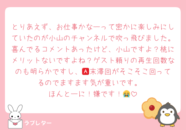 とりあえず、お仕事かなーって密かに楽しみにしていたのが小山のチャンネルで吹っ飛びました。喜んでるコメントあったけど、小山ですよ？桃にメリットないですよね？ゲスト頼りの再生回数なのも明らかですし、🅰️末澤回がそこそこ回ってるのでますます気が重いです。
ほんとーに！嫌です！😭