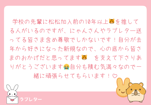 学校の先輩に松松加入前の10年以上🐯を推してる人がいるのですが、にゃんさんやラブレター送ってる皆さま含め尊敬でしかないです！自分が去年から好きになった新規なので、心の底から皆さまのおかげだと思ってます🥲🐯を支えて下さりありがとうございます😭自分も積む気満々なので一緒に頑張らせてもらいます！