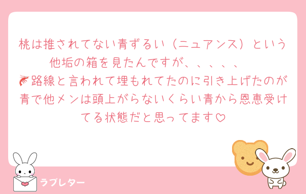 桃は推されてない青ずるい（ニュアンス）という他垢の箱を見たんですが、、、、、
🦐路線と言われて埋もれてたのに引き上げたのが青で他メンは頭上がらないくらい青から恩恵受けてる状態だと思ってます