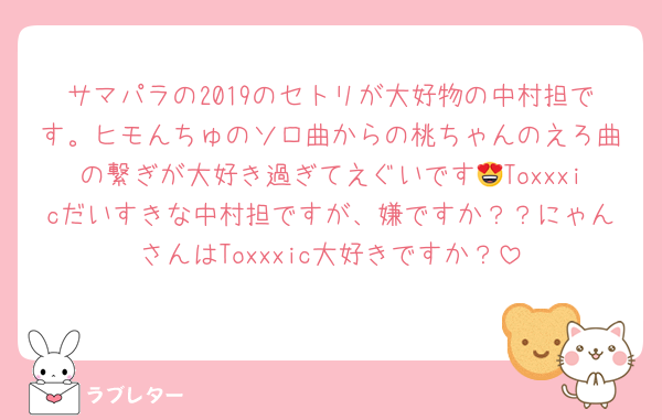 サマパラの2019のセトリが大好物の中村担です。ヒモんちゅのソロ曲からの桃ちゃんのえろ曲の繋ぎが大好き過ぎてえぐいです😍Toxxxicだいすきな中村担ですが、嫌ですか？？にゃんさんはToxxxic大好きですか？