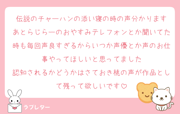 伝説のチャーハンの添い寝の時の声分かります
あとらじらーのおやすみテレフォンとか聞いてた時も毎回声良すぎるからいつか声優とか声のお仕事やってほしいと思ってました
認知されるかどうかはさておき桃の声が作品として残って欲しいです