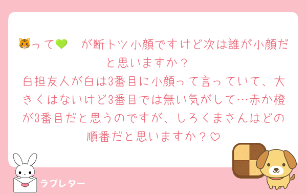 🐯って🩷💚が断トツ小顔ですけど次は誰が小顔だと思いますか？
白担友人が白は3番目に小顔って言っていて、大きくはないけど3番目では無い気がして…赤か橙が3番目だと思うのですが、しろくまさんはどの順番だと思いますか？