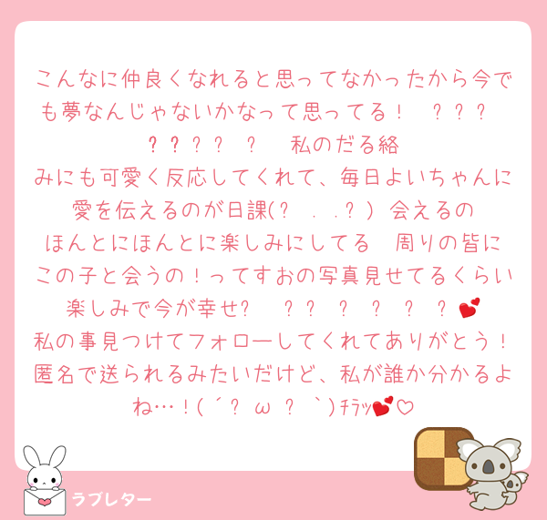 こんなに仲良くなれると思ってなかったから今でも夢なんじゃないかなって思ってる！𐔌՞⸝⸝ʚ̴̶̷̷ · ʚ̴̶̷̷⸝⸝ ՞𐦯私のだる絡みにも可愛く反応してくれて、毎日よいちゃんに愛を伝えるのが日課(՞ . .՞)♡会えるのほんとにほんとに楽しみにしてる♡♡周りの皆にこの子と会うの！ってすおの写真見せてるくらい楽しみで今が幸せ૮₍ ̥⎽ ̫ ⎽ ̥₎ა💕私の事見つけてフォローしてくれてありがとう！匿名で送られるみたいだけど、私が誰か分かるよね…！(´ฅω•ฅ｀)ﾁﾗｯ💕