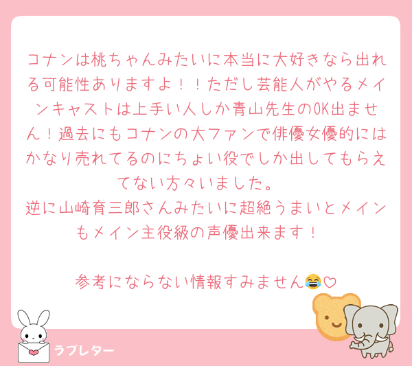 コナンは桃ちゃんみたいに本当に大好きなら出れる可能性ありますよ！！ただし芸能人がやるメインキャストは上手い人しか青山先生のOK出ません！過去にもコナンの大ファンで俳優女優的にはかなり売れてるのにちょい役でしか出してもらえてない方々いました。
逆に山崎育三郎さんみたいに超絶うまいとメインもメイン主役級の声優出来ます！

参考にならない情報すみません😂