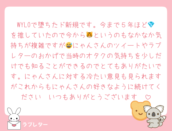 WYLOで堕ちたド新規です。今まで５年ほど💎を推していたので今から🐯というのもなかなか気持ちが複雑ですが😅にゃんさんのツイートやラブレターのおかげで当時のオタクの気持ちを少しだけでも知ることができるのでとてもありがたいです。にゃんさんに対する冷たい意見も見られますがこれからもにゃんさんの好きなように続けてください🥹いつもありがとうございます🥹