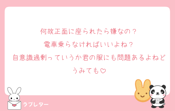 何故正面に座られたら嫌なの？
電車乗らなければいいよね？
自意識過剰っていうか君の服にも問題あるよねどうみても