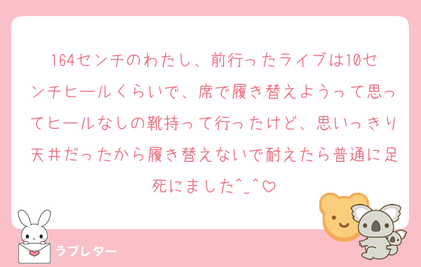 164センチのわたし、前行ったライブは10センチヒールくらいで、席で履き替えようって思ってヒールなしの靴持って行ったけど、思いっきり天井だったから履き替えないで耐えたら普通に足死にました^_^