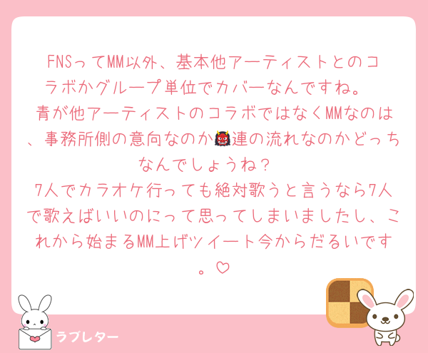 FNSってMM以外、基本他アーティストとのコラボかグループ単位でカバーなんですね。
青が他アーティストのコラボではなくMMなのは、事務所側の意向なのか👹連の流れなのかどっちなんでしょうね？
7人でカラオケ行っても絶対歌うと言うなら7人で歌えばいいのにって思ってしまいましたし、これから始まるMM上げツイート今からだるいです。