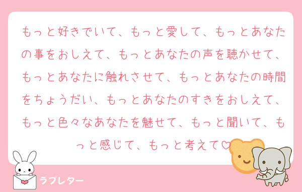 もっと好きでいて、もっと愛して、もっとあなたの事をおしえて、もっとあなたの声を聴かせて、もっとあなたに触れさせて、もっとあなたの時間をちょうだい、もっとあなたのすきをおしえて、もっと色々なあなたを魅せて、もっと聞いて、もっと感じて、もっと考えて