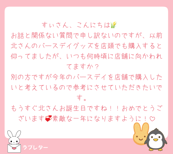 すぃさん、こんにちは‎🤍🌾
お話と関係ない質問で申し訳ないのですが、以前北さんのバースデイグッズを店頭でも購入すると仰ってましたが、いつも何時頃に店舗に向かわれてますか？
別の方ですが今年のバースデイを店舗で購入したいと考えているので参考にさせていただきたいです。
もうすぐ北さんお誕生日ですね！！おめでとうございます💞素敵な一年になりますように！