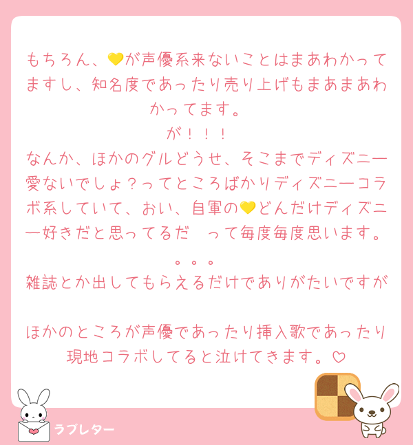 もちろん、💛が声優系来ないことはまあわかってますし、知名度であったり売り上げもまあまあわかってます。
が！！！
なんか、ほかのグルどうせ、そこまでディズニー愛ないでしょ？ってところばかりディズニーコラボ系していて、おい、自軍の💛どんだけディズニー好きだと思ってるだ🥲って毎度毎度思います。。。。
雑誌とか出してもらえるだけでありがたいですが
ほかのところが声優であったり挿入歌であったり現地コラボしてると泣けてきます。