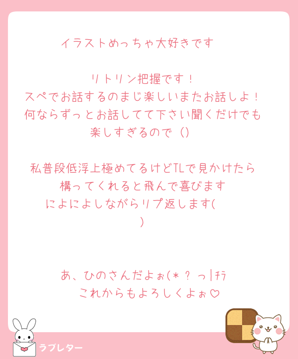 イラストめっちゃ大好きです🥺

リトリン把握です！
スペでお話するのまじ楽しいまたお話しよ！
何ならずっとお話してて下さい聞くだけでも
楽しすぎるので（）

私普段低浮上極めてるけどTLで見かけたら
構ってくれると飛んで喜びます
によによしながらリプ返します( ◜︎︎𖥦◝ )


あ、ひのさんだよぉ(*˙꒳っ|ﾁﾗ
これからもよろしくよぉ