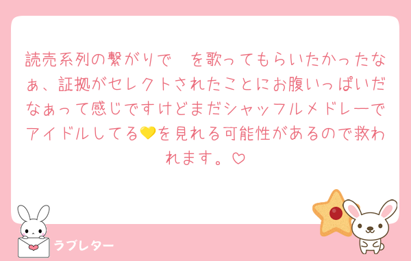 読売系列の繋がりで🤫を歌ってもらいたかったなぁ、証拠がセレクトされたことにお腹いっぱいだなぁって感じですけどまだシャッフルメドレーでアイドルしてる💛を見れる可能性があるので救われます。