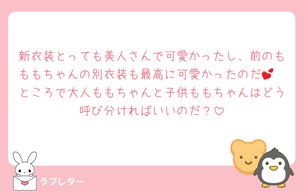 新衣装とっても美人さんで可愛かったし、前のもももちゃんの別衣装も最高に可愛かったのだ💕
ところで大人ももちゃんと子供ももちゃんはどう呼び分ければいいのだ？